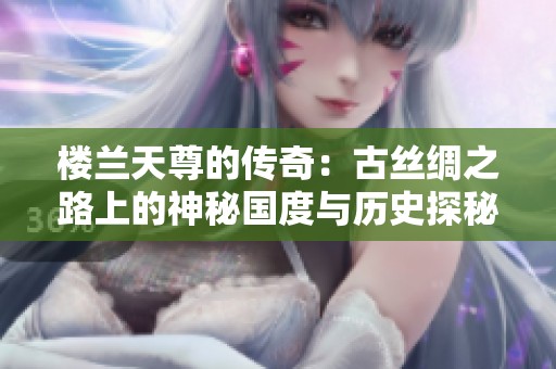 樓蘭天尊的傳奇：古絲綢之路上的神秘國(guó)度與歷史探秘