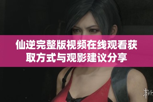仙逆完整版視頻在線觀看獲取方式與觀影建議分享