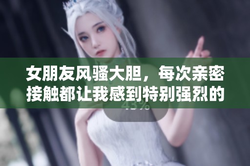 女朋友風(fēng)騷大膽，每次親密接觸都讓我感到特別強(qiáng)烈的體驗(yàn)