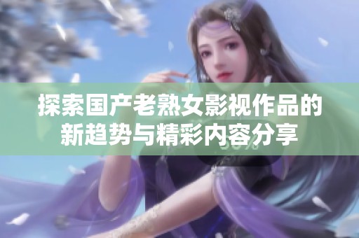 探索國產(chǎn)老熟女影視作品的新趨勢與精彩內(nèi)容分享