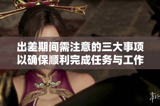 出差期間需注意的三大事項(xiàng)以確保順利完成任務(wù)與工作目標(biāo)