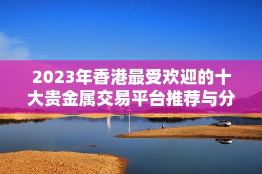 2023年香港最受歡迎的十大貴金屬交易平臺(tái)推薦與分析