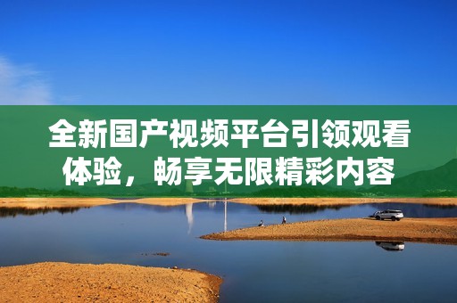 全新國產(chǎn)視頻平臺引領(lǐng)觀看體驗，暢享無限精彩內(nèi)容