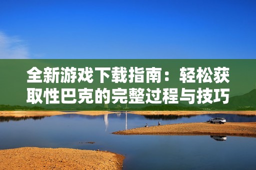 全新游戲下載指南：輕松獲取性巴克的完整過程與技巧分享