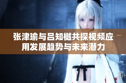 張津瑜與呂知樾共探視頻應(yīng)用發(fā)展趨勢與未來潛力