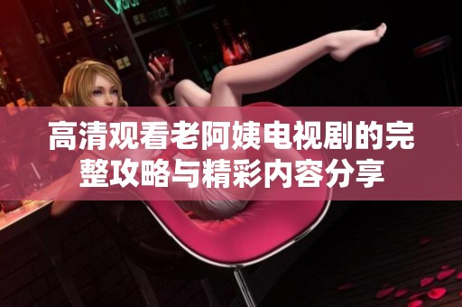高清觀看老阿姨電視劇的完整攻略與精彩內(nèi)容分享