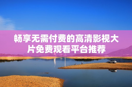 暢享無需付費(fèi)的高清影視大片免費(fèi)觀看平臺推薦