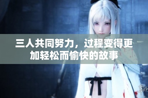 三人共同努力，過(guò)程變得更加輕松而愉快的故事