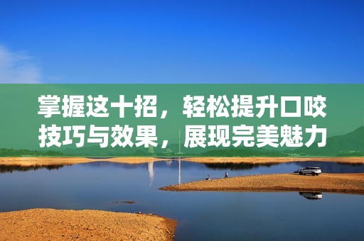 掌握這十招，輕松提升口咬技巧與效果，展現(xiàn)完美魅力