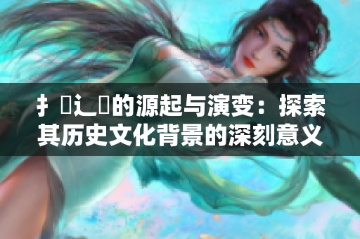 扌喿辶畐的源起與演變：探索其歷史文化背景的深刻意義