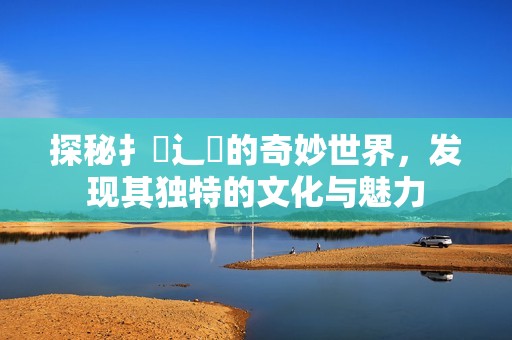 探秘扌喿辶畐的奇妙世界，發(fā)現其獨特的文化與魅力