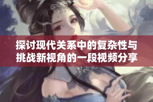 探討現(xiàn)代關(guān)系中的復(fù)雜性與挑戰(zhàn)新視角的一段視頻分享