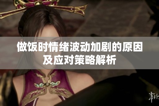 做飯時情緒波動加劇的原因及應(yīng)對策略解析