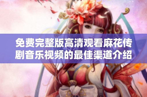 免費(fèi)完整版高清觀看麻花傳劇音樂(lè)視頻的最佳渠道介紹