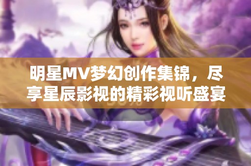 明星MV夢幻創(chuàng)作集錦，盡享星辰影視的精彩視聽盛宴
