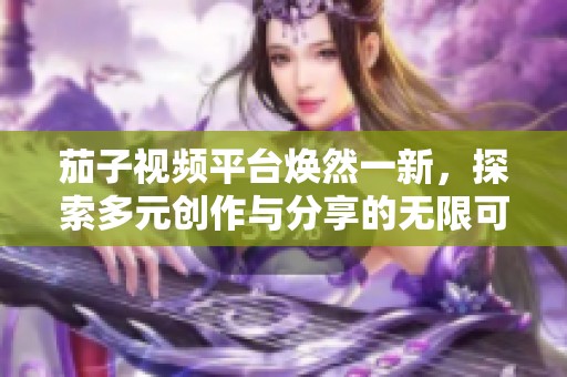 茄子視頻平臺煥然一新，探索多元創(chuàng)作與分享的無限可能
