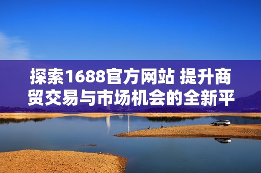 探索1688官方網(wǎng)站 提升商貿(mào)交易與市場(chǎng)機(jī)會(huì)的全新平臺(tái)