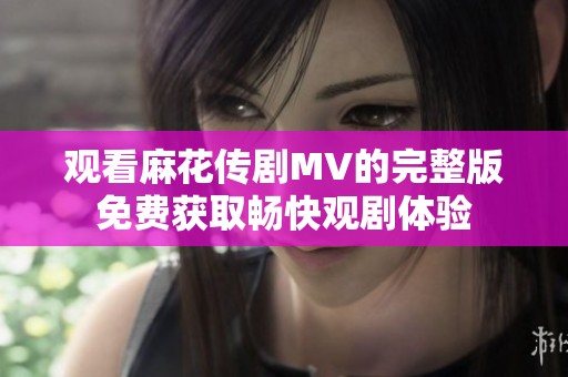 觀看麻花傳劇MV的完整版免費(fèi)獲取暢快觀劇體驗(yàn)