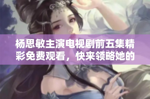 楊思敏主演電視劇前五集精彩免費(fèi)觀看，快來(lái)領(lǐng)略她的魅力吧