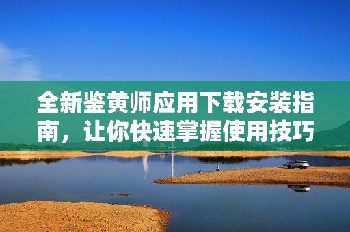 全新鑒黃師應(yīng)用下載安裝指南，讓你快速掌握使用技巧和注意事項