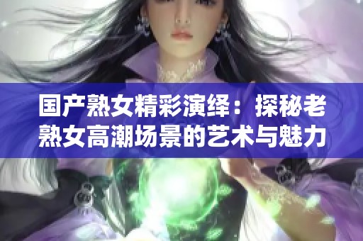 國產(chǎn)熟女精彩演繹：探秘老熟女高潮場景的藝術(shù)與魅力