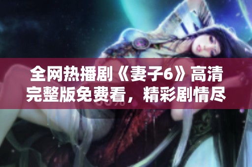 全網(wǎng)熱播劇《妻子6》高清完整版免費(fèi)看，精彩劇情盡在掌握之中