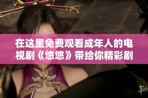 在這里免費(fèi)觀看成年人的電視劇《悠悠》帶給你精彩劇情與感動(dòng) 在這里免費(fèi)觀看成年人的電視劇《悠悠》帶給你精彩劇情與感動(dòng)