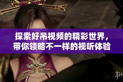 探索好吊視頻的精彩世界，帶你領(lǐng)略不一樣的視聽體驗與樂趣