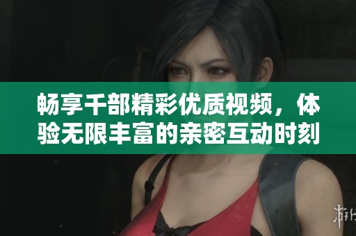 暢享千部精彩優(yōu)質(zhì)視頻，體驗無限豐富的親密互動時刻