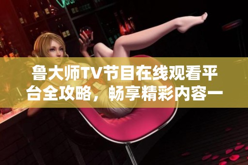 魯大師TV節(jié)目在線觀看平臺全攻略，暢享精彩內(nèi)容一步到位