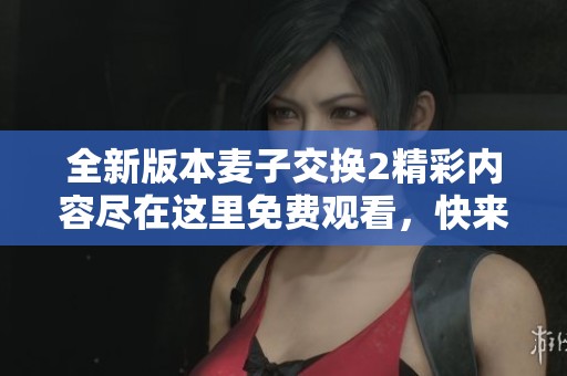 全新版本麥子交換2精彩內(nèi)容盡在這里免費(fèi)觀看，快來(lái)體驗(yàn)吧！