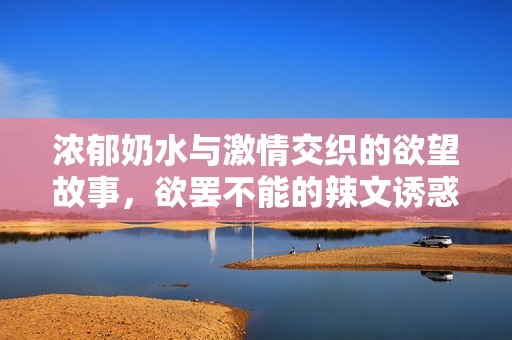 濃郁奶水與激情交織的欲望故事，欲罷不能的辣文誘惑