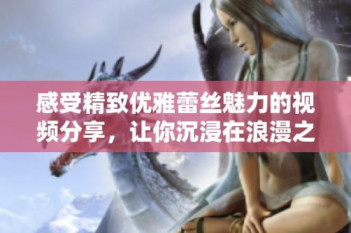 感受精致優(yōu)雅蕾絲魅力的視頻分享，讓你沉浸在浪漫之中
