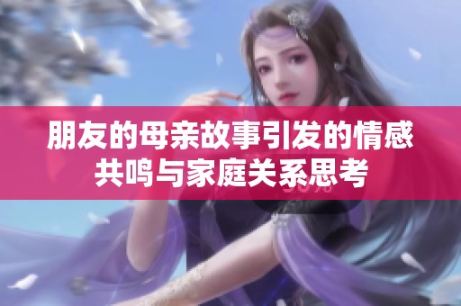 朋友的母親故事引發(fā)的情感共鳴與家庭關(guān)系思考