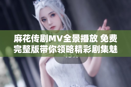 麻花傳劇MV全景播放 免費完整版帶你領略精彩劇集魅力