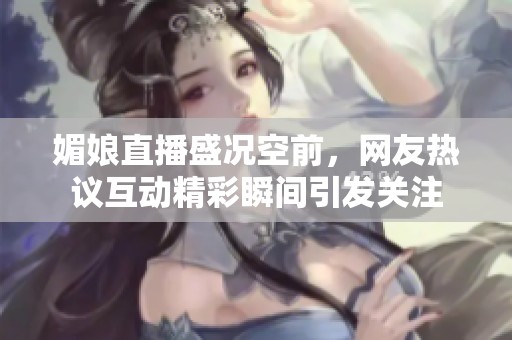 媚娘直播盛況空前，網(wǎng)友熱議互動精彩瞬間引發(fā)關注