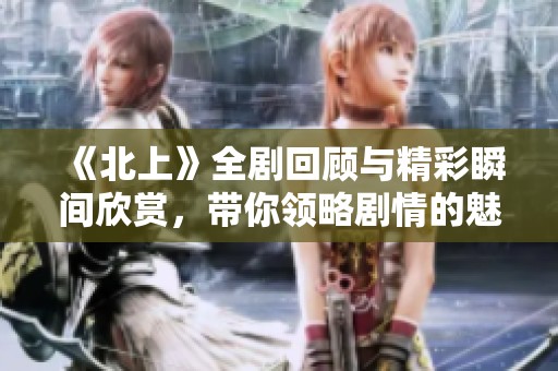 《北上》全劇回顧與精彩瞬間欣賞，帶你領(lǐng)略劇情的魅力與深度