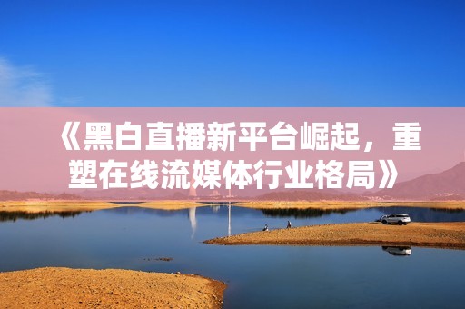 《黑白直播新平臺崛起，重塑在線流媒體行業(yè)格局》