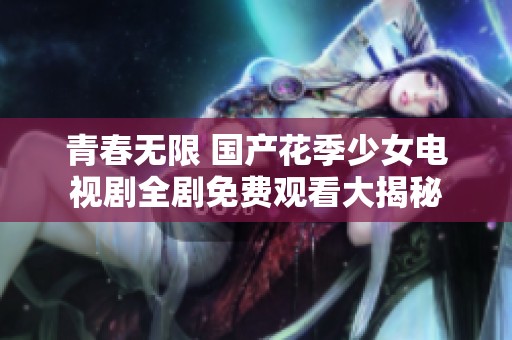 青春無限 國產花季少女電視劇全劇免費觀看大揭秘