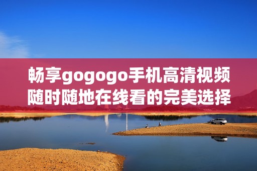 暢享gogogo手機(jī)高清視頻隨時(shí)隨地在線看的完美選擇