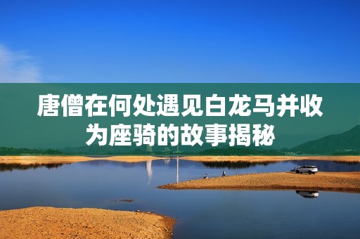 唐僧在何處遇見白龍馬并收為座騎的故事揭秘