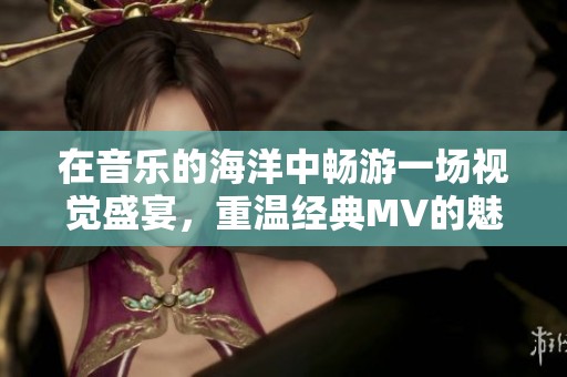 在音樂的海洋中暢游一場(chǎng)視覺盛宴，重溫經(jīng)典MV的魅力與情感