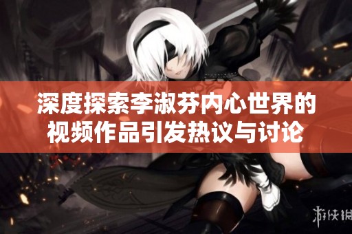 深度探索李淑芬內(nèi)心世界的視頻作品引發(fā)熱議與討論