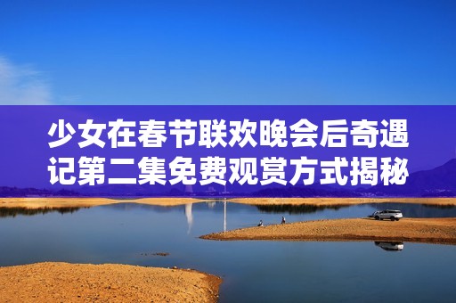 少女在春節(jié)聯(lián)歡晚會(huì)后奇遇記第二集免費(fèi)觀賞方式揭秘 少女在春節(jié)聯(lián)歡晚會(huì)后奇遇記第二集免費(fèi)觀賞方式揭秘
