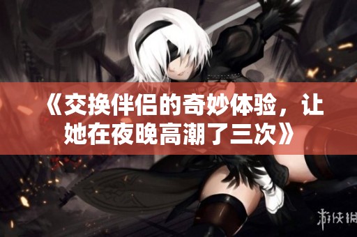 《交換伴侶的奇妙體驗，讓她在夜晚高潮了三次》