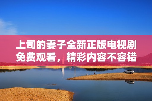上司的妻子全新正版電視劇免費觀看，精彩內(nèi)容不容錯過