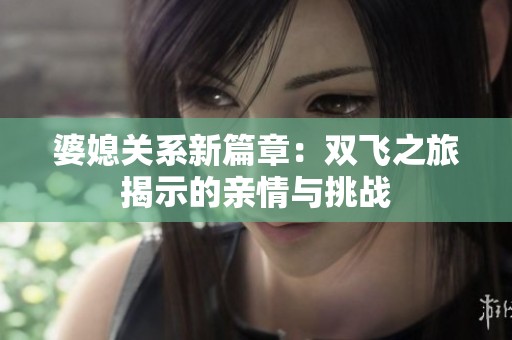 婆媳關(guān)系新篇章：雙飛之旅揭示的親情與挑戰(zhàn)