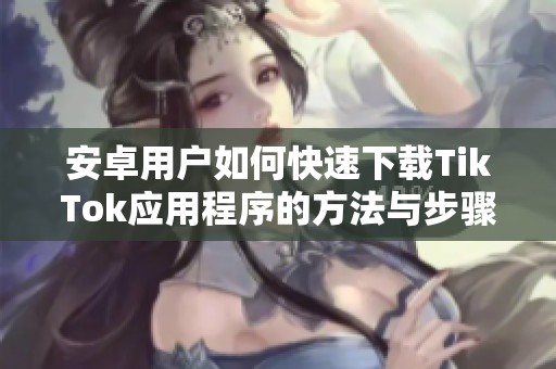 安卓用戶如何快速下載TikTok應用程序的方法與步驟指南