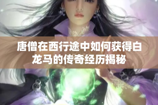唐僧在西行途中如何獲得白龍馬的傳奇經(jīng)歷揭秘