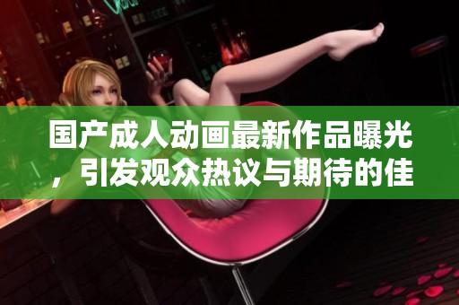 國產(chǎn)成人動畫最新作品曝光，引發(fā)觀眾熱議與期待的佳作推薦